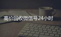 高价回收微信号24小时在线（2021年最新高价回收微信号）